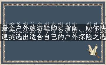 最全户外旅游鞋购买指南，助你快速挑选出适合自己的户外探险之选！