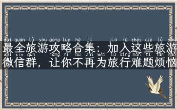 最全旅游攻略合集：加入这些旅游微信群，让你不再为旅行难题烦恼！