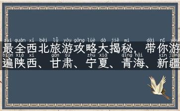 最全西北旅游攻略大揭秘，带你游遍陕西、甘肃、宁夏、青海、新疆！