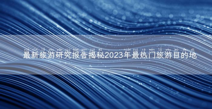 最新旅游研究报告揭秘2023年最热门旅游目的地