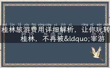 桂林旅游费用详细解析，让你玩转桂林，不再被“宰游客”！