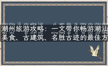 潮州旅游攻略：一文带你畅游潮汕美食、古建筑、名胜古迹的最佳方式