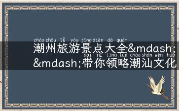 潮州旅游景点大全——带你领略潮汕文化之美！