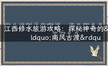 江西修水旅游攻略：探秘神奇的“南风古渡”