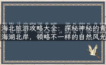 海北旅游攻略大全：探秘神秘的青海湖北岸，领略不一样的自然风光！