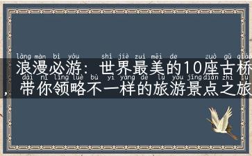 浪漫必游：世界最美的10座古桥，带你领略不一样的旅游景点之旅！