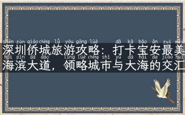 深圳侨城旅游攻略：打卡宝安最美海滨大道，领略城市与大海的交汇之美！