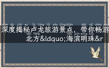 深度揭秘卢龙旅游景点，带你畅游北方“海滨明珠”！