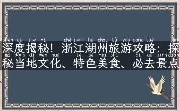 深度揭秘！浙江湖州旅游攻略：探秘当地文化、特色美食、必去景点！