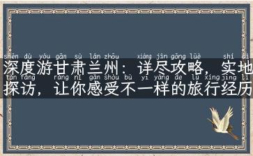 深度游甘肃兰州：详尽攻略，实地探访，让你感受不一样的旅行经历！