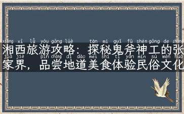 湘西旅游攻略：探秘鬼斧神工的张家界，品尝地道美食体验民俗文化