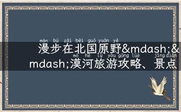 漫步在北国原野——漠河旅游攻略、景点推荐及实用提示