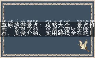 草原旅游景点：攻略大全、景点推荐、美食介绍、实用路线全在这！