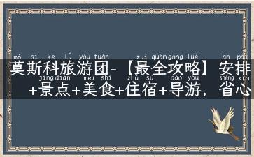 莫斯科旅游团-【最全攻略】安排+景点+美食+住宿+导游，省心享受梦幻俄罗斯之旅