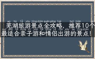 芜湖旅游景点全攻略，推荐10个最适合亲子游和情侣出游的景点！