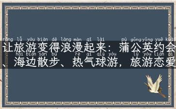 让旅游变得浪漫起来：蒲公英约会、海边散步、热气球游，旅游恋爱攻略！