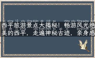 西平旅游景点大揭秘！畅游风光绝美的西平，走遍神秘古迹，亲身感受历史韵味！