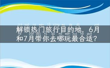 解锁热门旅行目的地，6月和7月带你去哪玩最合适？