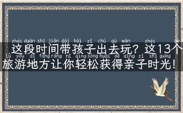 这段时间带孩子出去玩？这13个旅游地方让你轻松获得亲子时光！