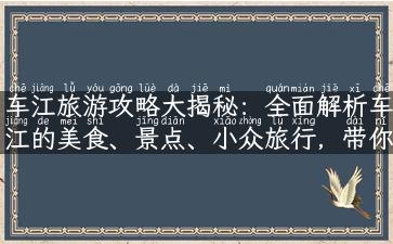 车江旅游攻略大揭秘：全面解析车江的美食、景点、小众旅行，带你走一趟难忘的车江之旅！