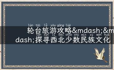 轮台旅游攻略——探寻西北少数民族文化之旅