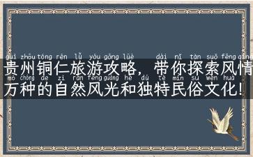 贵州铜仁旅游攻略，带你探索风情万种的自然风光和独特民俗文化！