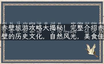 赤壁旅游攻略大揭秘！完整介绍赤壁的历史文化，自然风光，美食佳肴，最佳游玩路线！