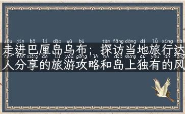 走进巴厘岛乌布：探访当地旅行达人分享的旅游攻略和岛上独有的风情