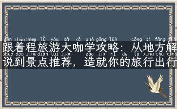 跟着程旅游大咖学攻略：从地方解说到景点推荐，造就你的旅行出行！