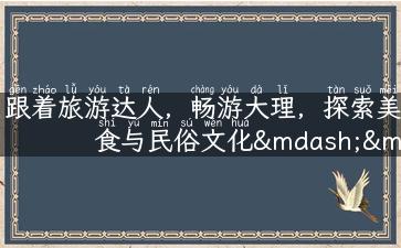 跟着旅游达人，畅游大理，探索美食与民俗文化——完美的大理旅游攻略！