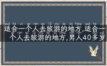 适合一个人去旅游的地方,适合一个人去旅游的地方,男人40多岁哪个地方比较好玩