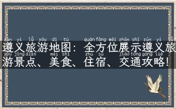 遵义旅游地图：全方位展示遵义旅游景点、美食、住宿、交通攻略！