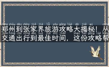 郑州到张家界旅游攻略大揭秘！从交通出行到最佳时间，这份攻略帮你一次搞定！