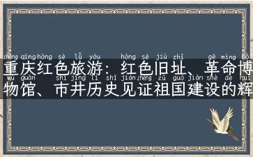 重庆红色旅游：红色旧址、革命博物馆、市井历史见证祖国建设的辉煌历程