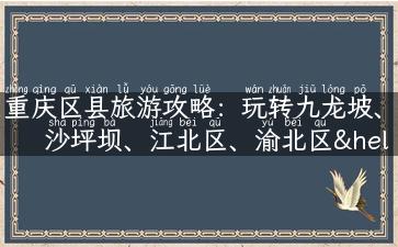 重庆区县旅游攻略：玩转九龙坡、沙坪坝、江北区、渝北区……