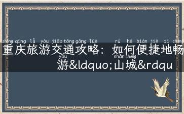 重庆旅游交通攻略：如何便捷地畅游“山城”之旅？