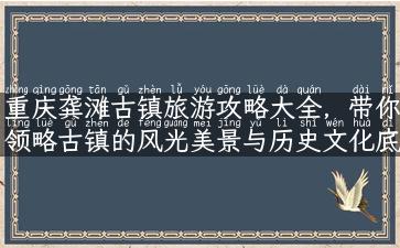 重庆龚滩古镇旅游攻略大全，带你领略古镇的风光美景与历史文化底蕴