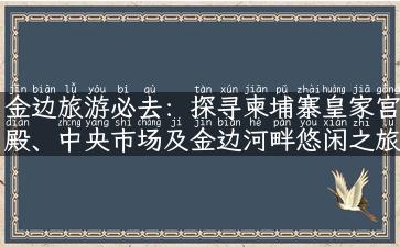 金边旅游必去：探寻柬埔寨皇家宫殿、中央市场及金边河畔悠闲之旅