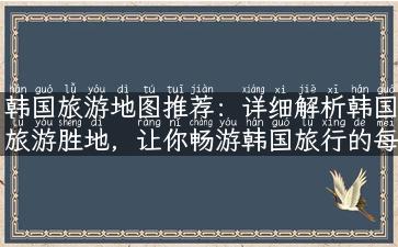 韩国旅游地图推荐：详细解析韩国旅游胜地，让你畅游韩国旅行的每一个角落！