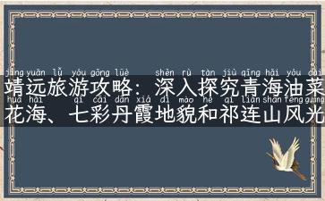 靖远旅游攻略：深入探究青海油菜花海、七彩丹霞地貌和祁连山风光