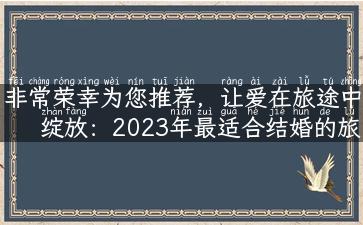 非常荣幸为您推荐，让爱在旅途中绽放：2023年最适合结婚的旅行地推荐！