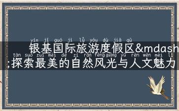 银基国际旅游度假区—探索最美的自然风光与人文魅力！