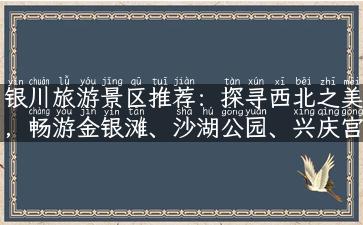 银川旅游景区推荐：探寻西北之美，畅游金银滩、沙湖公园、兴庆宫等知名景点！