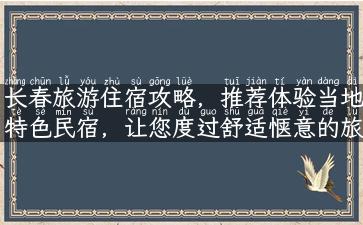 长春旅游住宿攻略，推荐体验当地特色民宿，让您度过舒适惬意的旅程