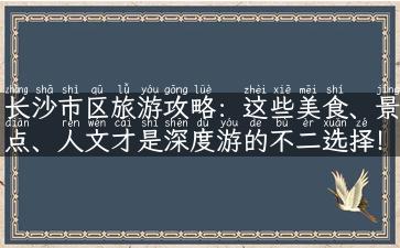 长沙市区旅游攻略：这些美食、景点、人文才是深度游的不二选择！