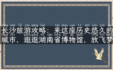 长沙旅游攻略：来这座历史悠久的城市，逛逛湖南省博物馆，放飞梦想去！