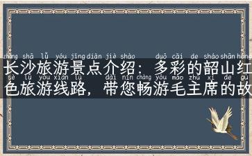 长沙旅游景点介绍：多彩的韶山红色旅游线路，带您畅游毛主席的故乡！