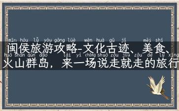 闽侯旅游攻略-文化古迹、美食、火山群岛，来一场说走就走的旅行！