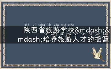 陕西省旅游学校——培养旅游人才的摇篮