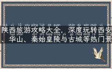 陕西旅游攻略大全，深度玩转西安、华山、秦始皇陵与古城等热门景点！